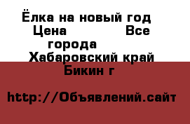 Ёлка на новый год › Цена ­ 30 000 - Все города  »    . Хабаровский край,Бикин г.